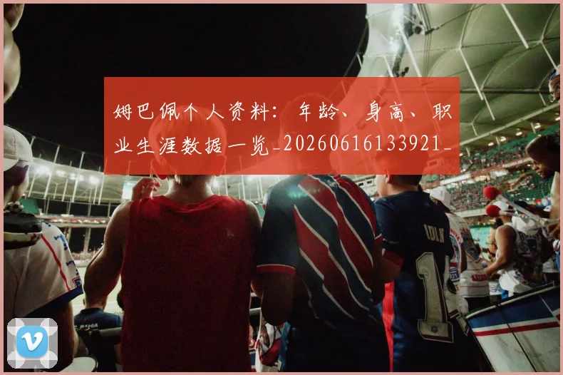 姆巴佩个人资料：年龄、身高、职业生涯数据一览_20260616133921_20260703231324