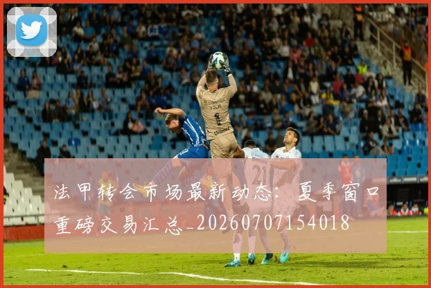 法甲转会市场最新动态:夏季窗口重磅交易汇总_20260707154018