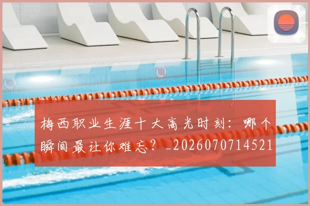 梅西职业生涯十大高光时刻:哪个瞬间最让你难忘?_20260707145212