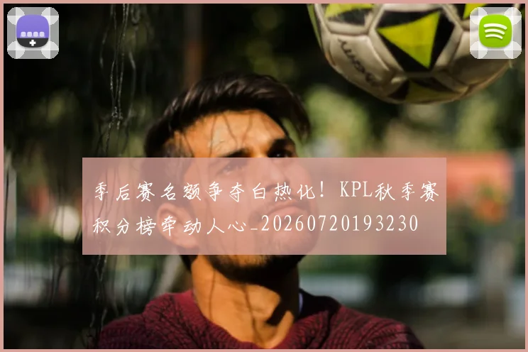 季后赛名额争夺白热化!KPL秋季赛积分榜牵动人心_20260720193230