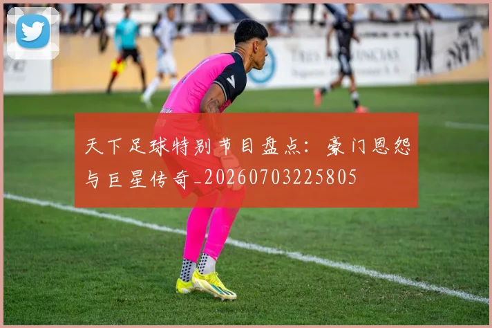 天下足球特别节目盘点:豪门恩怨与巨星传奇_20260703225805