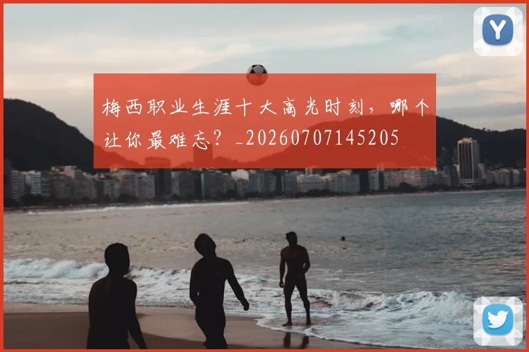 梅西职业生涯十大高光时刻,哪个让你最难忘?_20260707145205