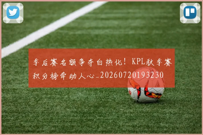 季后赛名额争夺白热化!KPL秋季赛积分榜牵动人心_20260720193230