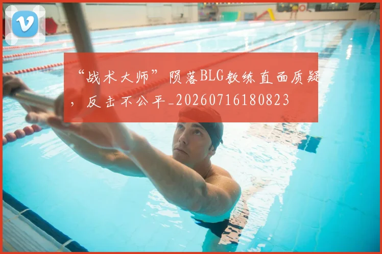 “战术大师”陨落BLG教练直面质疑,反击不公平_20260716180823