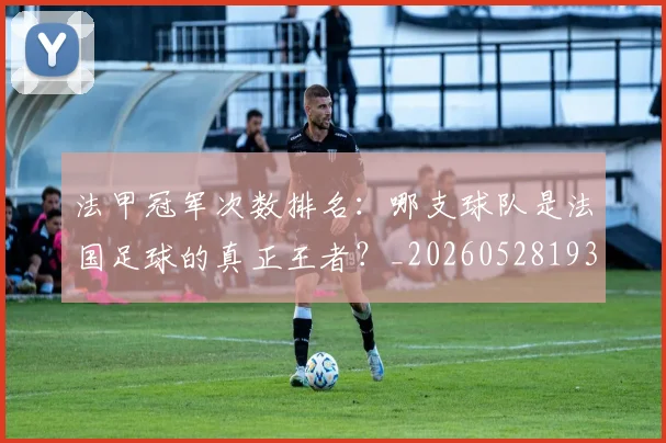 法甲冠军次数排名:哪支球队是法国足球的真正王者?_20260528193425