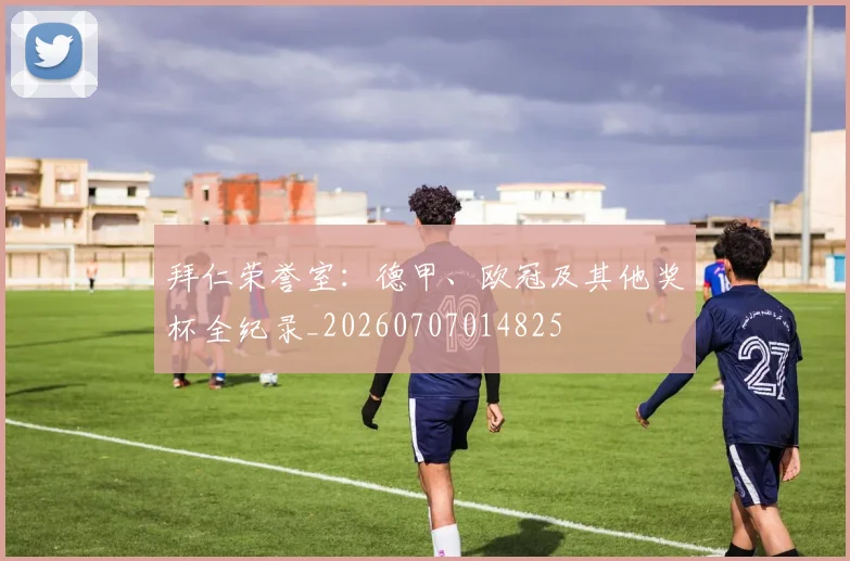 拜仁荣誉室:德甲、欧冠及其他奖杯全纪录_20260707014825