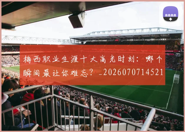 梅西职业生涯十大高光时刻:哪个瞬间最让你难忘?_20260707145212