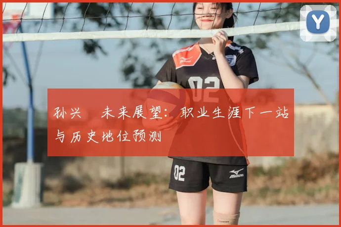 孙兴慜未来展望:职业生涯下一站与历史地位预测