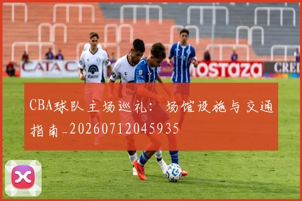 CBA球队主场巡礼:场馆设施与交通指南_20260712045935