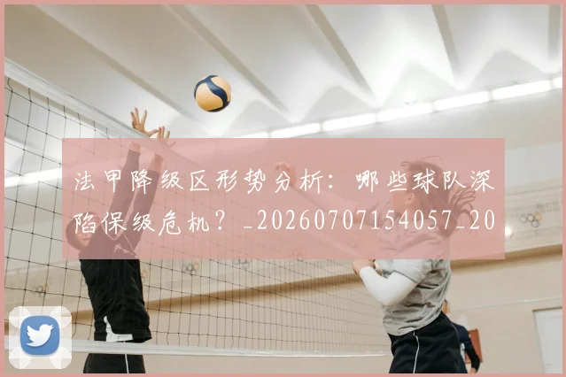 法甲降级区形势分析：哪些球队深陷保级危机？_20260707154057_20260801173340