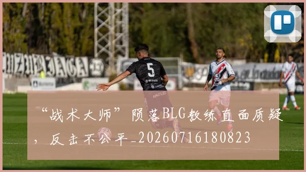 “战术大师”陨落BLG教练直面质疑,反击不公平_20260716180823