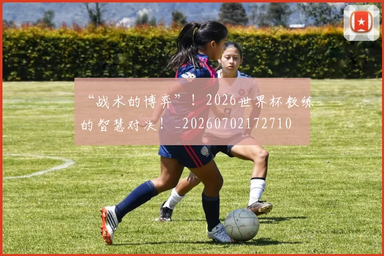 “战术的博弈”!2026世界杯教练的智慧对决!_20260702172710